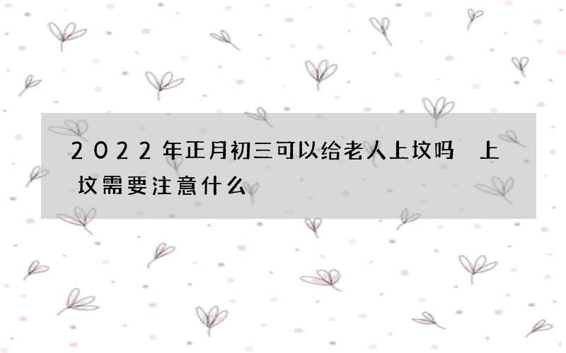 2022年正月初三可以给老人上坟吗 上坟需要注意什么